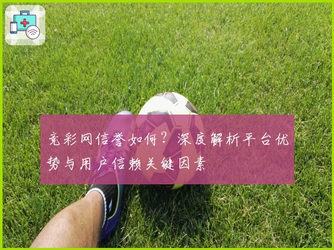 竞彩网信誉如何？深度解析平台优势与用户信赖关键因素