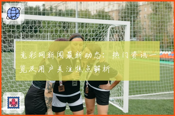 竞彩网新闻最新动态：热门资讯一览及用户关注焦点解析