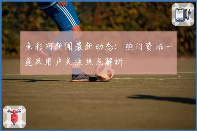竞彩网新闻最新动态：热门资讯一览及用户关注焦点解析
