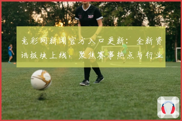 竞彩网新闻官方入口更新：全新资讯板块上线，聚焦赛事热点与行业动态