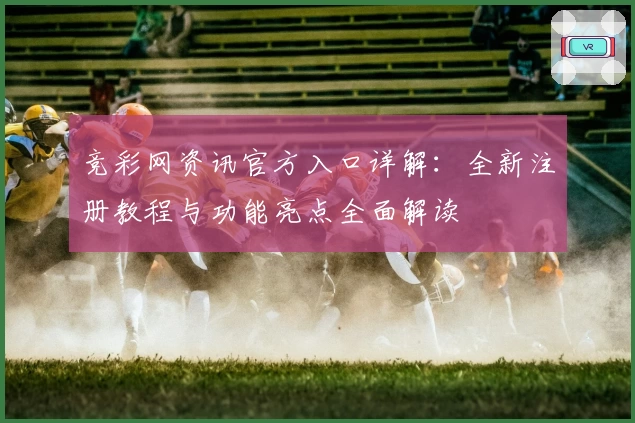 竞彩网资讯官方入口详解：全新注册教程与功能亮点全面解读