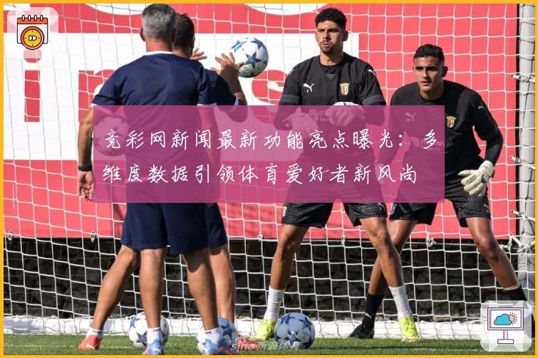 竞彩网新闻最新功能亮点曝光：多维度数据引领体育爱好者新风尚