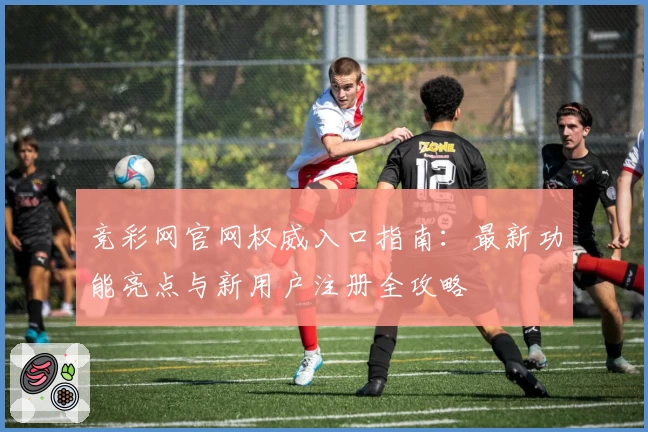 竞彩网官网权威入口指南：最新功能亮点与新用户注册全攻略
