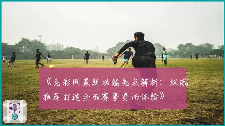 《竞彩网最新功能亮点解析：权威推荐打造全面赛事资讯体验》