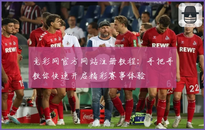 竞彩网官方网站注册教程：手把手教你快速开启精彩赛事体验
