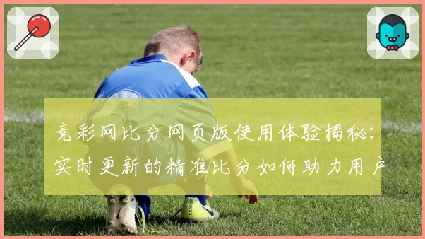 竞彩网比分网页版使用体验揭秘：实时更新的精准比分如何助力用户轻松掌握赛事动态